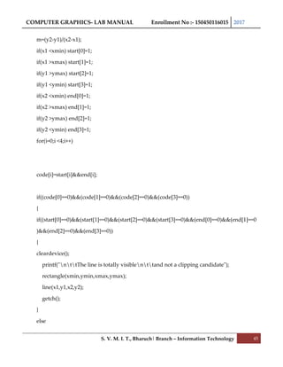 COMPUTER GRAPHICS- LAB MANUAL Enrollment No :- 150450116015 2017
S. V. M. I. T., Bharuch| Branch – Information Technology 45
m=(y2-y1)/(x2-x1);
if(x1 <xmin) start[0]=1;
if(x1 >xmax) start[1]=1;
if(y1 >ymax) start[2]=1;
if(y1 <ymin) start[3]=1;
if(x2 <xmin) end[0]=1;
if(x2 >xmax) end[1]=1;
if(y2 >ymax) end[2]=1;
if(y2 <ymin) end[3]=1;
for(i=0;i <4;i++)
code[i]=start[i]&&end[i];
if((code[0]==0)&&(code[1]==0)&&(code[2]==0)&&(code[3]==0))
{
if((start[0]==0)&&(start[1]==0)&&(start[2]==0)&&(start[3]==0)&&(end[0]==0)&&(end[1]==0
)&&(end[2]==0)&&(end[3]==0))
{
cleardevice();
printf("nttThe line is totally visiblenttand not a clipping candidate");
rectangle(xmin,ymin,xmax,ymax);
line(x1,y1,x2,y2);
getch();
}
else
 