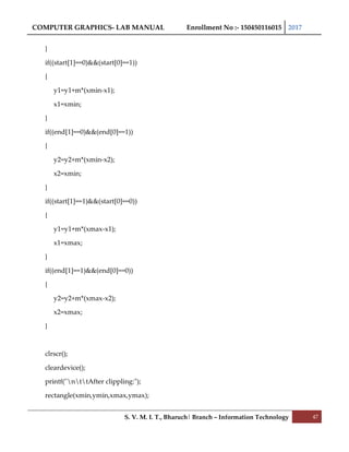 COMPUTER GRAPHICS- LAB MANUAL Enrollment No :- 150450116015 2017
S. V. M. I. T., Bharuch| Branch – Information Technology 47
}
if((start[1]==0)&&(start[0]==1))
{
y1=y1+m*(xmin-x1);
x1=xmin;
}
if((end[1]==0)&&(end[0]==1))
{
y2=y2+m*(xmin-x2);
x2=xmin;
}
if((start[1]==1)&&(start[0]==0))
{
y1=y1+m*(xmax-x1);
x1=xmax;
}
if((end[1]==1)&&(end[0]==0))
{
y2=y2+m*(xmax-x2);
x2=xmax;
}
clrscr();
cleardevice();
printf("nttAfter clippling:");
rectangle(xmin,ymin,xmax,ymax);
 