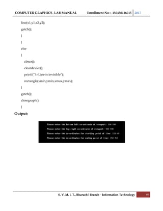 COMPUTER GRAPHICS- LAB MANUAL Enrollment No :- 150450116015 2017
S. V. M. I. T., Bharuch| Branch – Information Technology 48
line(x1,y1,x2,y2);
getch();
}
}
else
{
clrscr();
cleardevice();
printf("nLine is invisible");
rectangle(xmin,ymin,xmax,ymax);
}
getch();
closegraph();
}
Output:
 