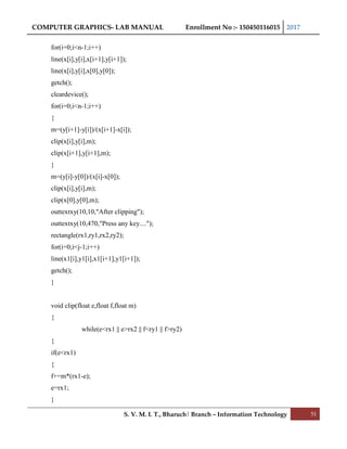 COMPUTER GRAPHICS- LAB MANUAL Enrollment No :- 150450116015 2017
S. V. M. I. T., Bharuch| Branch – Information Technology 51
for(i=0;i<n-1;i++)
line(x[i],y[i],x[i+1],y[i+1]);
line(x[i],y[i],x[0],y[0]);
getch();
cleardevice();
for(i=0;i<n-1;i++)
{
m=(y[i+1]-y[i])/(x[i+1]-x[i]);
clip(x[i],y[i],m);
clip(x[i+1],y[i+1],m);
}
m=(y[i]-y[0])/(x[i]-x[0]);
clip(x[i],y[i],m);
clip(x[0],y[0],m);
outtextxy(10,10,"After clipping");
outtextxy(10,470,"Press any key....");
rectangle(rx1,ry1,rx2,ry2);
for(i=0;i<j-1;i++)
line(x1[i],y1[i],x1[i+1],y1[i+1]);
getch();
}
void clip(float e,float f,float m)
{
while(e<rx1 || e>rx2 || f<ry1 || f>ry2)
{
if(e<rx1)
{
f+=m*(rx1-e);
e=rx1;
}
 