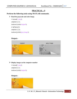 COMPUTER GRAPHICS- LAB MANUAL Enrollment No :- 150450116015 2017
S. V. M. I. T., Bharuch| Branch – Information Technology 54
PRACTICAL – 9
Perform the following tasks using MATLAB commands.
 Read the grayscale and color image.
i=imread('1.png');
subplot(1,2,1);
imshow(i);title('original');
j=rgb2gray(i);
subplot(1,2,2);
imshow(j);title('gray image');
Output:-
 Display images on the computer monitor
i=imread('1.png');
subplot(2,2,1);
imshow(i);title('original');
Output:-
 