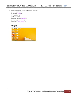 COMPUTER GRAPHICS- LAB MANUAL Enrollment No :- 150450116015 2017
S. V. M. I. T., Bharuch| Branch – Information Technology 55
 Write images in your destination folder.
i=imread('1.png');
subplot(1,2,1);
imshow(i);title('original');
imwrite(i,'copy1.jpeg');
Output:-
 