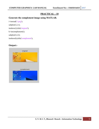 COMPUTER GRAPHICS- LAB MANUAL Enrollment No :- 150450116015 2017
S. V. M. I. T., Bharuch| Branch – Information Technology 56
PRACTICAL – 10
Generate the complement image using MATLAB.
i=imread('1.png');
subplot(2,2,1);
imshow(i);title('original');
k=imcomplement(i);
subplot(2,2,2);
imshow(k);title('complement');
Output:-
 