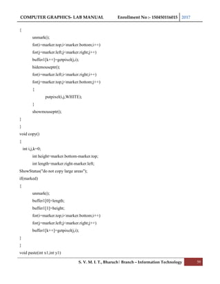 COMPUTER GRAPHICS- LAB MANUAL Enrollment No :- 150450116015 2017
S. V. M. I. T., Bharuch| Branch – Information Technology 59
{
unmark();
for(i=marker.top;i<marker.bottom;i++)
for(j=marker.left;j<marker.right;j++)
buffer1[k++]=getpixel(j,i);
hidemouseptr();
for(i=marker.left;i<marker.right;i++)
for(j=marker.top;j<marker.bottom;j++)
{
putpixel(i,j,WHITE);
}
showmouseptr();
}
}
void copy()
{
int i,j,k=0;
int height=marker.bottom-marker.top;
int length=marker.right-marker.left;
ShowStatus("do not copy large areas");
if(marked)
{
unmark();
buffer1[0]=length;
buffer1[1]=height;
for(i=marker.top;i<marker.bottom;i++)
for(j=marker.left;j<marker.right;j++)
buffer1[k++]=getpixel(j,i);
}
}
void paste(int x1,int y1)
 