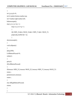 COMPUTER GRAPHICS- LAB MANUAL Enrollment No :- 150450116015 2017
S. V. M. I. T., Bharuch| Branch – Information Technology 60
{
int i,j,xt,yt,k=0;
int h=marker.bottom-marker.top;
int l=marker.right-marker.left;
hidemouseptr();
for(i=y1;i<y1+h;i++)
for(j=x1;j<x1+l;j++)
{
if(j>MIN_X && j<MAX_X && i>MIN_Y && i<MAX_Y)
putpixel(j,i,buffer1[k++]);
}
showmouseptr();
}
void callpaste()
{
delay(500);
LeftButtonPressed=0;
while(1)
{
getxy();
if(LeftButtonPressed)
{
if(mousex<MIN_X || mousex>MAX_X || mousey<MIN_Y || mousey>MAX_Y)
return ;
paste(mousex,mousey);
return ;
}
else if(RightButtonPressed)
return;
}
}
 