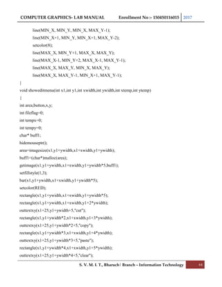 COMPUTER GRAPHICS- LAB MANUAL Enrollment No :- 150450116015 2017
S. V. M. I. T., Bharuch| Branch – Information Technology 64
line(MIN_X, MIN_Y, MIN_X, MAX_Y-1);
line(MIN_X+1, MIN_Y, MIN_X+1, MAX_Y-2);
setcolor(8);
line(MAX_X, MIN_Y+1, MAX_X, MAX_Y);
line(MAX_X-1, MIN_Y+2, MAX_X-1, MAX_Y-1);
line(MAX_X, MAX_Y, MIN_X, MAX_Y);
line(MAX_X, MAX_Y-1, MIN_X+1, MAX_Y-1);
}
void showeditmenu(int x1,int y1,int xwidth,int ywidth,int xtemp,int ytemp)
{
int area,button,x,y;
int fileflag=0;
int tempx=0;
int tempy=0;
char* buff1;
hidemouseptr();
area=imagesize(x1,y1+ywidth,x1+xwidth,y1+ywidth);
buff1=(char*)malloc(area);
getimage(x1,y1+ywidth,x1+xwidth,y1+ywidth*5,buff1);
setfillstyle(1,3);
bar(x1,y1+ywidth,x1+xwidth,y1+ywidth*5);
setcolor(RED);
rectangle(x1,y1+ywidth,x1+xwidth,y1+ywidth*5);
rectangle(x1,y1+ywidth,x1+xwidth,y1+2*ywidth);
outtextxy(x1+25,y1+ywidth+5,"cut");
rectangle(x1,y1+ywidth*2,x1+xwidth,y1+3*ywidth);
outtextxy(x1+25,y1+ywidth*2+5,"copy");
rectangle(x1,y1+ywidth*3,x1+xwidth,y1+4*ywidth);
outtextxy(x1+25,y1+ywidth*3+5,"paste");
rectangle(x1,y1+ywidth*4,x1+xwidth,y1+5*ywidth);
outtextxy(x1+25,y1+ywidth*4+5,"clear");
 