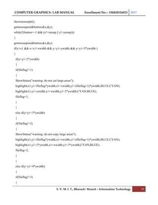 COMPUTER GRAPHICS- LAB MANUAL Enrollment No :- 150450116015 2017
S. V. M. I. T., Bharuch| Branch – Information Technology 65
showmouseptr();
getmousepos(&button,&x,&y);
while(!(button==1 && (x!=xtemp || y!=ytemp)))
{
getmousepos(&button,&x,&y);
if(x>x1 && x<x1+xwidth && y>y1+ywidth && y<y1+5*ywidth )
{
if(y<y1+2*ywidth)
{
if(fileflag!=1)
{
ShowStatus("warning: do not cut large areas");
highlight(x1,y1+fileflag*ywidth,x1+xwidth,y1+(fileflag+1)*ywidth,BLUE,CYAN);
highlight(x1,y1+ywidth,x1+xwidth,y1+2*ywidth,CYAN,BLUE);
fileflag=1;
}
}
else if(y<y1+3*ywidth)
{
if(fileflag!=2)
{
ShowStatus("warning: do not copy large areas");
highlight(x1,y1+fileflag*ywidth,x1+xwidth,y1+(fileflag+1)*ywidth,BLUE,CYAN);
highlight(x1,y1+2*ywidth,x1+xwidth,y1+3*ywidth,CYAN,BLUE);
fileflag=2;
}
}
else if(y<y1+4*ywidth)
{
if(fileflag!=3)
{
 