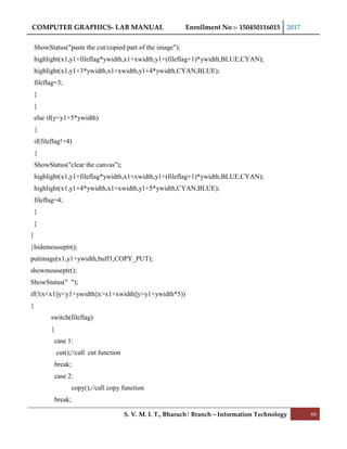 COMPUTER GRAPHICS- LAB MANUAL Enrollment No :- 150450116015 2017
S. V. M. I. T., Bharuch| Branch – Information Technology 66
ShowStatus("paste the cut/copied part of the image");
highlight(x1,y1+fileflag*ywidth,x1+xwidth,y1+(fileflag+1)*ywidth,BLUE,CYAN);
highlight(x1,y1+3*ywidth,x1+xwidth,y1+4*ywidth,CYAN,BLUE);
fileflag=3;
}
}
else if(y<y1+5*ywidth)
{
if(fileflag!=4)
{
ShowStatus("clear the canvas");
highlight(x1,y1+fileflag*ywidth,x1+xwidth,y1+(fileflag+1)*ywidth,BLUE,CYAN);
highlight(x1,y1+4*ywidth,x1+xwidth,y1+5*ywidth,CYAN,BLUE);
fileflag=4;
}
}
}
}hidemouseptr();
putimage(x1,y1+ywidth,buff1,COPY_PUT);
showmouseptr();
ShowStatus(" ");
if(!(x<x1||y<y1+ywidth||x>x1+xwidth||y>y1+ywidth*5))
{
switch(fileflag)
{
case 1:
cut();//call cut function
break;
case 2:
copy();//call copy function
break;
 