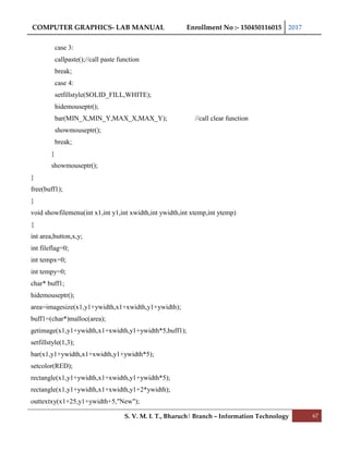 COMPUTER GRAPHICS- LAB MANUAL Enrollment No :- 150450116015 2017
S. V. M. I. T., Bharuch| Branch – Information Technology 67
case 3:
callpaste();//call paste function
break;
case 4:
setfillstyle(SOLID_FILL,WHITE);
hidemouseptr();
bar(MIN_X,MIN_Y,MAX_X,MAX_Y); //call clear function
showmouseptr();
break;
}
showmouseptr();
}
free(buff1);
}
void showfilemenu(int x1,int y1,int xwidth,int ywidth,int xtemp,int ytemp)
{
int area,button,x,y;
int fileflag=0;
int tempx=0;
int tempy=0;
char* buff1;
hidemouseptr();
area=imagesize(x1,y1+ywidth,x1+xwidth,y1+ywidth);
buff1=(char*)malloc(area);
getimage(x1,y1+ywidth,x1+xwidth,y1+ywidth*5,buff1);
setfillstyle(1,3);
bar(x1,y1+ywidth,x1+xwidth,y1+ywidth*5);
setcolor(RED);
rectangle(x1,y1+ywidth,x1+xwidth,y1+ywidth*5);
rectangle(x1,y1+ywidth,x1+xwidth,y1+2*ywidth);
outtextxy(x1+25,y1+ywidth+5,"New");
 