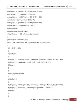 COMPUTER GRAPHICS- LAB MANUAL Enrollment No :- 150450116015 2017
S. V. M. I. T., Bharuch| Branch – Information Technology 68
rectangle(x1,y1+ywidth*2,x1+xwidth,y1+3*ywidth);
outtextxy(x1+25,y1+ywidth*2+5,"Open");
rectangle(x1,y1+ywidth*3,x1+xwidth,y1+4*ywidth);
outtextxy(x1+25,y1+ywidth*3+5,"Save");
rectangle(x1,y1+ywidth*4,x1+xwidth,y1+5*ywidth);
outtextxy(x1+25,y1+ywidth*4+5,"Quit");
showmouseptr();
getmousepos(&button,&x,&y);
while(!(button==1 && (x!=xtemp || y!=ytemp)))
{
getmousepos(&button,&x,&y);
if(x>x1 && x<x1+xwidth && y>y1+ywidth && y<y1+5*ywidth )
{
if(y<y1+2*ywidth)
{
if(fileflag!=1)
{
highlight(x1,y1+fileflag*ywidth,x1+xwidth,y1+(fileflag+1)*ywidth,BLUE,CYAN);
highlight(x1,y1+ywidth,x1+xwidth,y1+2*ywidth,CYAN,BLUE);
fileflag=1;
}
}
else if(y<y1+3*ywidth)
{
if(fileflag!=2)
{
highlight(x1,y1+fileflag*ywidth,x1+xwidth,y1+(fileflag+1)*ywidth,BLUE,CYAN);
highlight(x1,y1+2*ywidth,x1+xwidth,y1+3*ywidth,CYAN,BLUE);
fileflag=2;
}
}
 