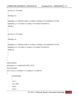 COMPUTER GRAPHICS- LAB MANUAL Enrollment No :- 150450116015 2017
S. V. M. I. T., Bharuch| Branch – Information Technology 69
else if(y<y1+4*ywidth)
{
if(fileflag!=3)
{
highlight(x1,y1+fileflag*ywidth,x1+xwidth,y1+(fileflag+1)*ywidth,BLUE,CYAN);
highlight(x1,y1+3*ywidth,x1+xwidth,y1+4*ywidth,CYAN,BLUE);
fileflag=3;
}
}
else if(y<y1+5*ywidth)
{
if(fileflag!=4)
{
highlight(x1,y1+fileflag*ywidth,x1+xwidth,y1+(fileflag+1)*ywidth,BLUE,CYAN);
highlight(x1,y1+4*ywidth,x1+xwidth,y1+5*ywidth,CYAN,BLUE);
fileflag=4;
}
}
}
}
hidemouseptr();
putimage(x1,y1+ywidth,buff1,COPY_PUT);
showmouseptr();
if(!(x<x1||y<y1+ywidth||x>x1+xwidth||y>y1+ywidth*5))
{
switch(fileflag)
{
case 1:
new_file();
break;
case 2:
 
