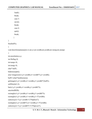 COMPUTER GRAPHICS- LAB MANUAL Enrollment No :- 150450116015 2017
S. V. M. I. T., Bharuch| Branch – Information Technology 70
load();
break;
case 3:
save();
break;
case 4:
quit();
break;
}
}
free(buff1);
}
void showformatmenu(int x1,int y1,int xwidth,int ywidth,int xtemp,int ytemp)
{
int area,button,x,y;
int fileflag=0;
int tempx=0;
int tempy=0;
char* buff1;
hidemouseptr();
area=imagesize(x1,y1+ywidth,x1+xwidth*3,y1+ywidth);
buff1=(char*)malloc(area);
getimage(x1,y1+ywidth,x1+xwidth,y1+ywidth*3,buff1);
setfillstyle(1,3);
bar(x1,y1+ywidth,x1+xwidth,y1+ywidth*3);
setcolor(RED);
rectangle(x1,y1+ywidth,x1+xwidth,y1+ywidth*3);
rectangle(x1,y1+ywidth,x1+xwidth,y1+2*ywidth);
outtextxy(x1+5,y1+ywidth+5,"Flip(hor)");
rectangle(x1,y1+ywidth*2,x1+xwidth,y1+3*ywidth);
outtextxy(x1+5,y1+ywidth*2+5,"Flip(ver)");
 