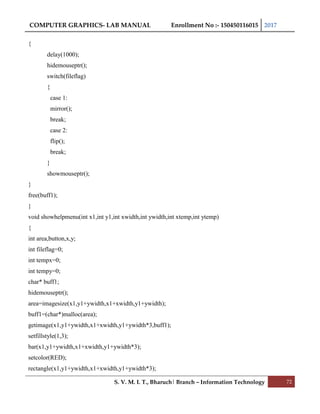 COMPUTER GRAPHICS- LAB MANUAL Enrollment No :- 150450116015 2017
S. V. M. I. T., Bharuch| Branch – Information Technology 72
{
delay(1000);
hidemouseptr();
switch(fileflag)
{
case 1:
mirror();
break;
case 2:
flip();
break;
}
showmouseptr();
}
free(buff1);
}
void showhelpmenu(int x1,int y1,int xwidth,int ywidth,int xtemp,int ytemp)
{
int area,button,x,y;
int fileflag=0;
int tempx=0;
int tempy=0;
char* buff1;
hidemouseptr();
area=imagesize(x1,y1+ywidth,x1+xwidth,y1+ywidth);
buff1=(char*)malloc(area);
getimage(x1,y1+ywidth,x1+xwidth,y1+ywidth*3,buff1);
setfillstyle(1,3);
bar(x1,y1+ywidth,x1+xwidth,y1+ywidth*3);
setcolor(RED);
rectangle(x1,y1+ywidth,x1+xwidth,y1+ywidth*3);
 