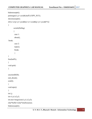 COMPUTER GRAPHICS- LAB MANUAL Enrollment No :- 150450116015 2017
S. V. M. I. T., Bharuch| Branch – Information Technology 74
hidemouseptr();
putimage(x1,y1+ywidth,buff1,COPY_PUT);
showmouseptr();
if(!(x<x1||y<y1+ywidth||x>x1+xwidth||y>y1+ywidth*3))
{
switch(fileflag)
{
case 1:
about();
break;
case 2:
topic();
break;
}
}
free(buff1);
}
void quit()
{
setcolor(RED);
end_about();
exit(0);
}
void topic()
{
int i,j;
int x1,y1,x2,y2;
int area=imagesize(x1,y1,x2,y2);
char*buffer=(char*)malloc(area);
hidemouseptr();
 