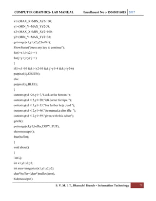 COMPUTER GRAPHICS- LAB MANUAL Enrollment No :- 150450116015 2017
S. V. M. I. T., Bharuch| Branch – Information Technology 75
x1=(MAX_X+MIN_X)/2-100;
y1=(MIN_Y+MAX_Y)/2-38;
x2=(MAX_X+MIN_X)/2+100;
y2=(MIN_Y+MAX_Y)/2+38;
getimage(x1,y1,x2,y2,buffer);
ShowStatus("press any key to continue");
for(i=x1;i<x2;i++)
for(j=y1;j<y2;j++)
{
if(i>x1+10 && i<x2-10 && j>y1+4 && j<y2-6)
putpixel(i,j,GREEN);
else
putpixel(i,j,BLUE);
}
outtextxy(x1+26,y1+7,"Look at the bottom ");
outtextxy(x1+15,y1+20,"left corner for tips. ");
outtextxy(x1+13,y1+33,"For further help ,read ");
outtextxy(x1+12,y1+46,"the manual,a chm file ");
outtextxy(x1+12,y1+59,"given with this editor");
getch();
putimage(x1,y1,buffer,COPY_PUT);
showmouseptr();
free(buffer);
}
void about()
{
int i,j;
int x1,y1,x2,y2;
int area=imagesize(x1,y1,x2,y2);
char*buffer=(char*)malloc(area);
hidemouseptr();
 