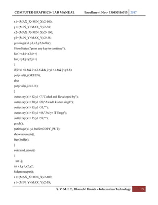 COMPUTER GRAPHICS- LAB MANUAL Enrollment No :- 150450116015 2017
S. V. M. I. T., Bharuch| Branch – Information Technology 76
x1=(MAX_X+MIN_X)/2-100;
y1=(MIN_Y+MAX_Y)/2-38;
x2=(MAX_X+MIN_X)/2+100;
y2=(MIN_Y+MAX_Y)/2+38;
getimage(x1,y1,x2,y2,buffer);
ShowStatus("press any key to continue");
for(i=x1;i<x2;i++)
for(j=y1;j<y2;j++)
{
if(i>x1+8 && i<x2-8 && j>y1+3 && j<y2-8)
putpixel(i,j,GREEN);
else
putpixel(i,j,BLUE);
}
outtextxy(x1+12,y1+7,"Coded and Developed by");
outtextxy(x1+30,y1+20,"Awadh kishor singh");
outtextxy(x1+13,y1+33,"");
outtextxy(x1+13,y1+46,"3rd yr IT Engg");
outtextxy(x1+35,y1+59,"");
getch();
putimage(x1,y1,buffer,COPY_PUT);
showmouseptr();
free(buffer);
}
void end_about()
{
int i,j;
int x1,y1,x2,y2;
hidemouseptr();
x1=(MAX_X+MIN_X)/2-100;
y1=(MIN_Y+MAX_Y)/2-38;
 