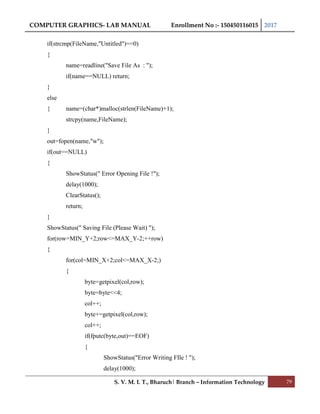 COMPUTER GRAPHICS- LAB MANUAL Enrollment No :- 150450116015 2017
S. V. M. I. T., Bharuch| Branch – Information Technology 79
if(strcmp(FileName,"Untitled")==0)
{
name=readline("Save File As : ");
if(name==NULL) return;
}
else
{ name=(char*)malloc(strlen(FileName)+1);
strcpy(name,FileName);
}
out=fopen(name,"w");
if(out==NULL)
{
ShowStatus(" Error Opening File !");
delay(1000);
ClearStatus();
return;
}
ShowStatus(" Saving File (Please Wait) ");
for(row=MIN_Y+2;row<=MAX_Y-2;++row)
{
for(col=MIN_X+2;col<=MAX_X-2;)
{
byte=getpixel(col,row);
byte=byte<<4;
col++;
byte+=getpixel(col,row);
col++;
if(fputc(byte,out)==EOF)
{
ShowStatus("Error Writing FIle ! ");
delay(1000);
 