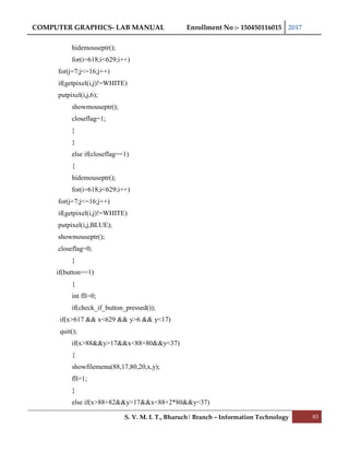 COMPUTER GRAPHICS- LAB MANUAL Enrollment No :- 150450116015 2017
S. V. M. I. T., Bharuch| Branch – Information Technology 83
hidemouseptr();
for(i=618;i<629;i++)
for(j=7;j<=16;j++)
if(getpixel(i,j)!=WHITE)
putpixel(i,j,6);
showmouseptr();
closeflag=1;
}
}
else if(closeflag==1)
{
hidemouseptr();
for(i=618;i<629;i++)
for(j=7;j<=16;j++)
if(getpixel(i,j)!=WHITE)
putpixel(i,j,BLUE);
showmouseptr();
closeflag=0;
}
if(button==1)
{
int fll=0;
if(check_if_button_pressed());
if(x>617 && x<629 && y>6 && y<17)
quit();
if(x>88&&y>17&&x<88+80&&y<37)
{
showfilemenu(88,17,80,20,x,y);
fll=1;
}
else if(x>88+82&&y>17&&x<88+2*80&&y<37)
 