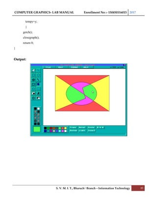 COMPUTER GRAPHICS- LAB MANUAL Enrollment No :- 150450116015 2017
S. V. M. I. T., Bharuch| Branch – Information Technology 85
tempy=y;
}
getch();
closegraph();
return 0;
}
Output:
 