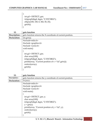 COMPUTER GRAPHICS- LAB MANUAL Enrollment No :- 150450116015 2017
S. V. M. I. T., Bharuch| Branch – Information Technology 8
{
int gd = DETECT, gm;
initgraph(&gd, &gm, "C:TCBGI");
ellipse(100, 100, 0, 360, 50, 25);
getch();
}
12. getx function
Description: - getx function returns the X coordinate of current position.
Declaration: int getx();
#include<stdio.h>
#include <graphics.h>
#include <conio.h>
void main()
{
int gd = DETECT, gm;
char array[100];
initgraph(&gd, &gm, "C:TCBGI");
printf(array, "Current position of x = %d",getx());
outtext(array);
getch();
}
13. gety function
Description: - gety function returns the y coordinate of current position.
Declaration: - int gety();
#include<stdio.h>
#include <graphics.h>
#include <conio.h>
void main()
{
int gd = DETECT, gm, y;
char array[100];
initgraph(&gd, &gm, "C:TCBGI");
y = gety();
printf(array, "Current position of y = %d", y);
outtext(array);
getch();
}
 
