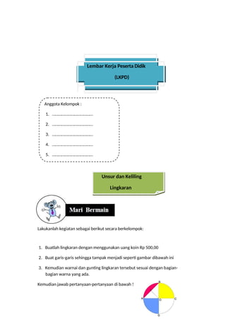 Lembar Kerja Peserta Didik
(LKPD)
Anggota Kelompok :
1. …………………………………
2. …………………………………
3. …………………………………
4. …………………………………
5. …………………………………
Unsur dan Keliling
Lingkaran
Lakukanlah kegiatan sebagai berikut secara berkelompok:
1. Buatlah lingkaran dengan menggunakan uang koin Rp 500,00
2. Buat garis-garis sehingga tampak menjadi seperti gambar dibawah ini
3. Kemudian warnai dan gunting lingkaran tersebut sesuai dengan bagian-
bagian warna yang ada.
Kemudian jawab pertanyaan-pertanyaan di bawah !
 