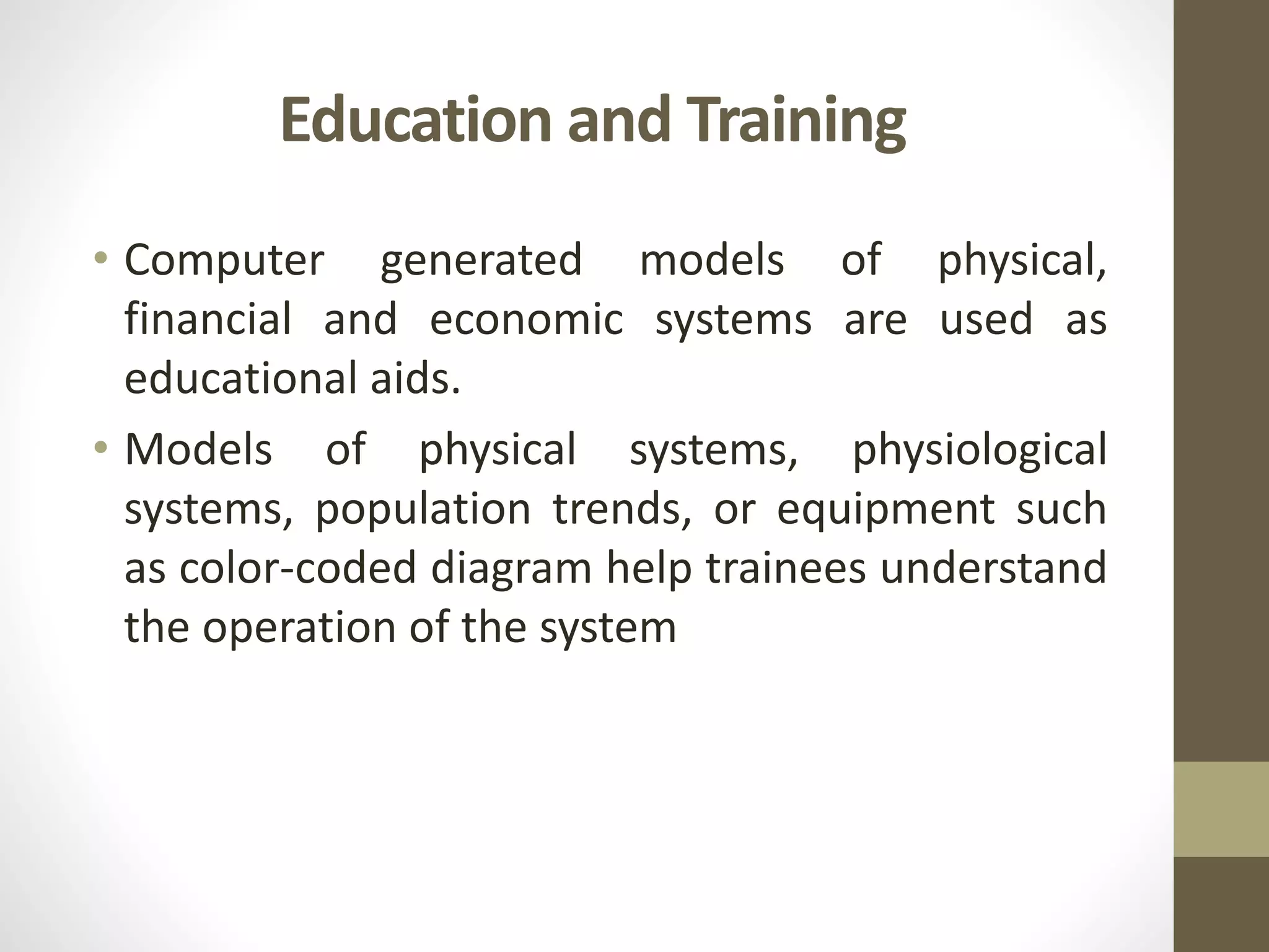 Education and Training
• Computer generated models of physical,
financial and economic systems are used as
educational aids.
• Models of physical systems, physiological
systems, population trends, or equipment such
as color-coded diagram help trainees understand
the operation of the system
 