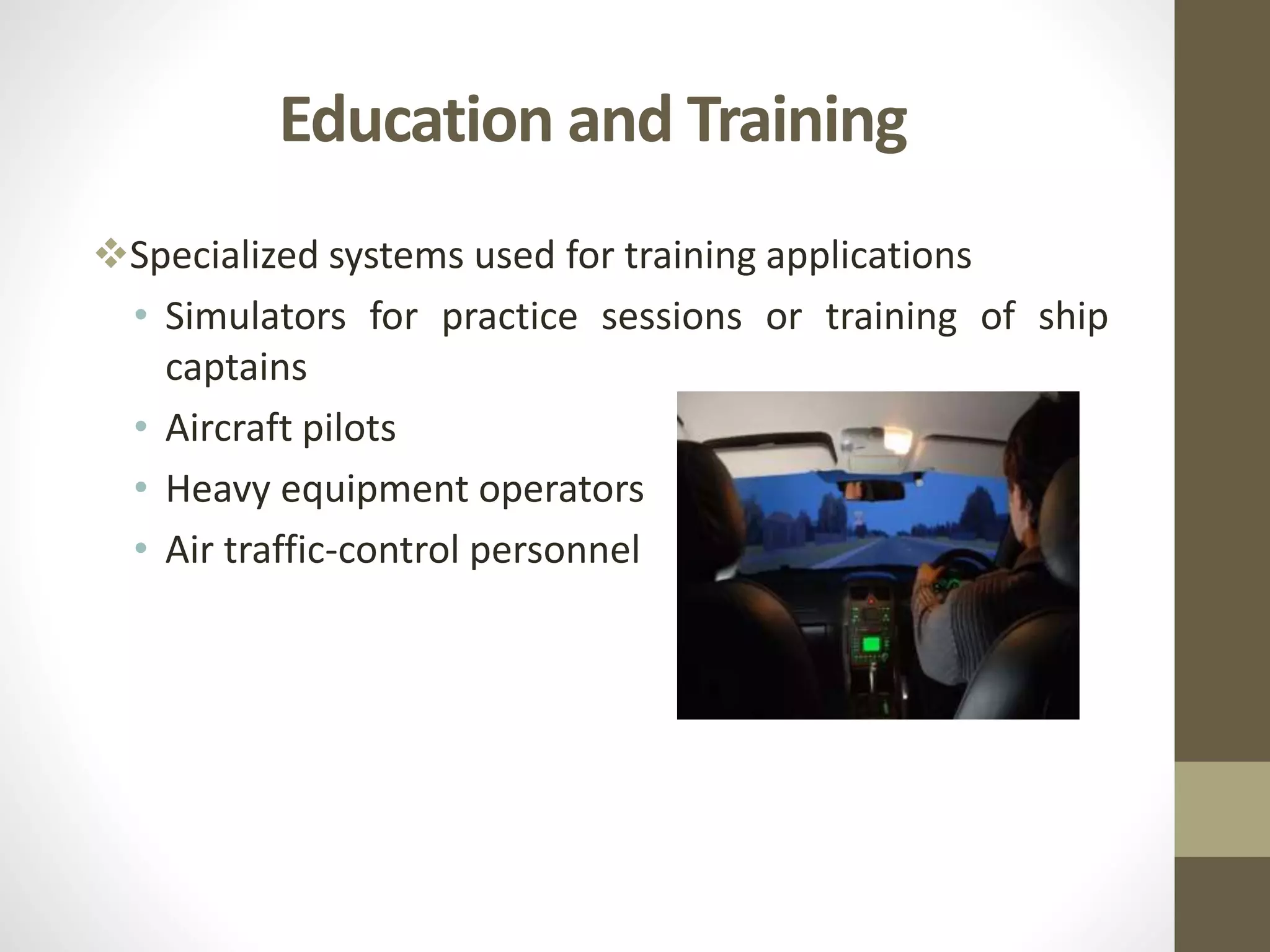 Education and Training
Specialized systems used for training applications
• Simulators for practice sessions or training of ship
captains
• Aircraft pilots
• Heavy equipment operators
• Air traffic-control personnel
 