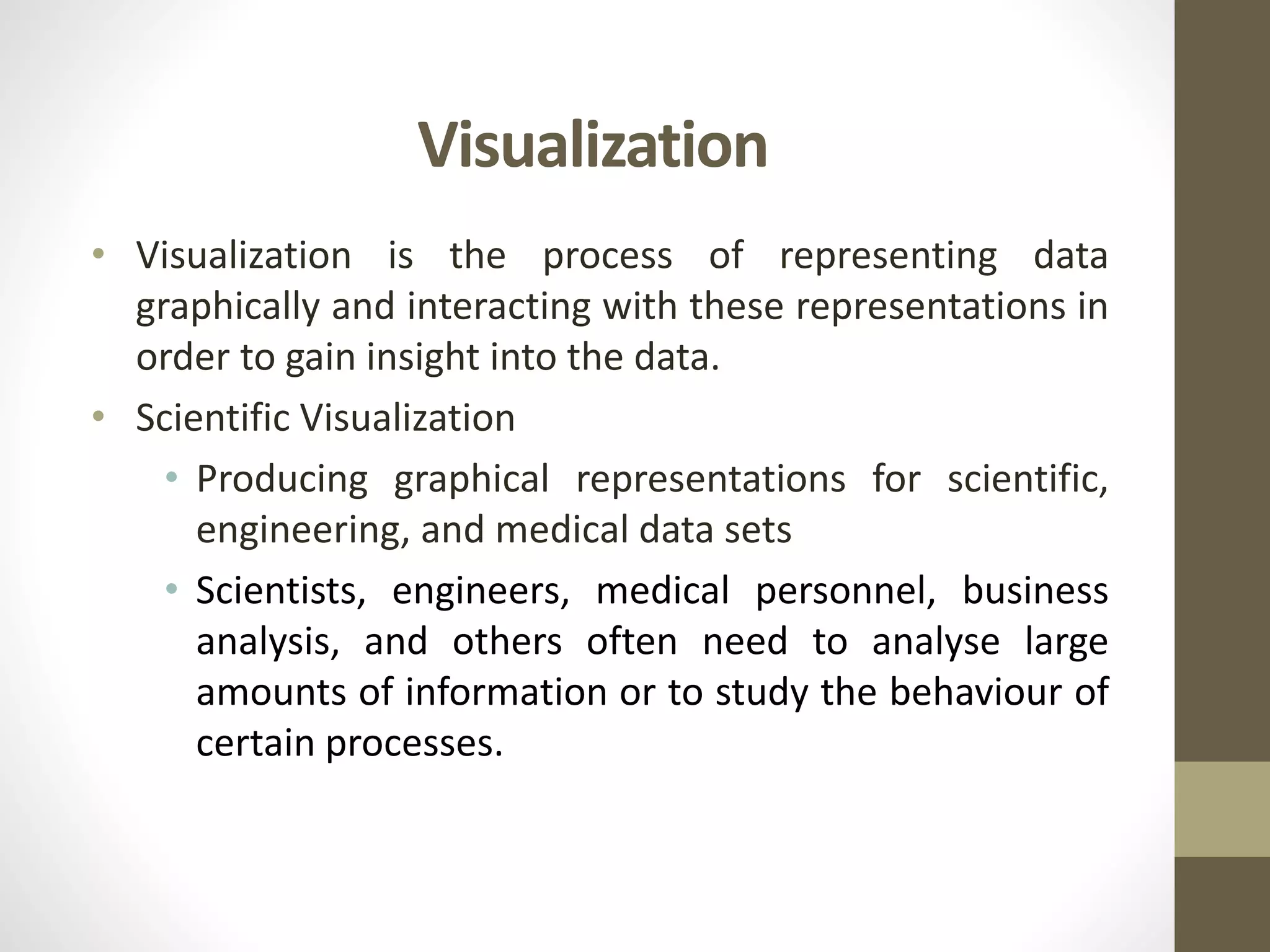 Visualization
• Visualization is the process of representing data
graphically and interacting with these representations in
order to gain insight into the data.
• Scientific Visualization
• Producing graphical representations for scientific,
engineering, and medical data sets
• Scientists, engineers, medical personnel, business
analysis, and others often need to analyse large
amounts of information or to study the behaviour of
certain processes.
 