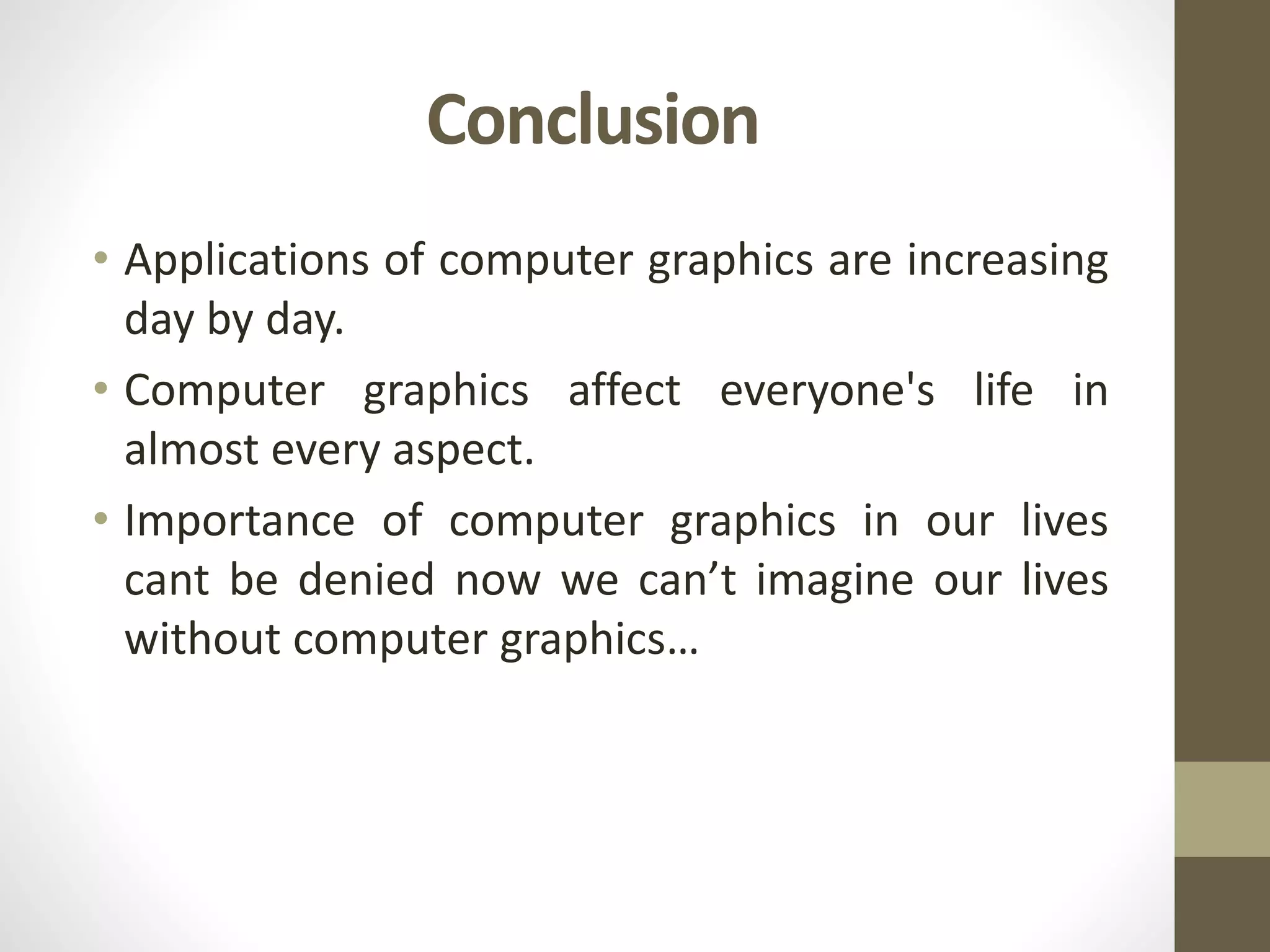 Conclusion
• Applications of computer graphics are increasing
day by day.
• Computer graphics affect everyone's life in
almost every aspect.
• Importance of computer graphics in our lives
cant be denied now we can’t imagine our lives
without computer graphics…
 