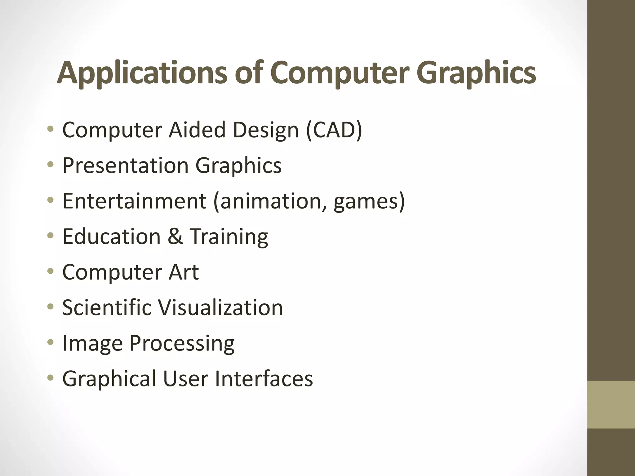 Applications of Computer Graphics
• Computer Aided Design (CAD)
• Presentation Graphics
• Entertainment (animation, games)
• Education & Training
• Computer Art
• Scientific Visualization
• Image Processing
• Graphical User Interfaces
 