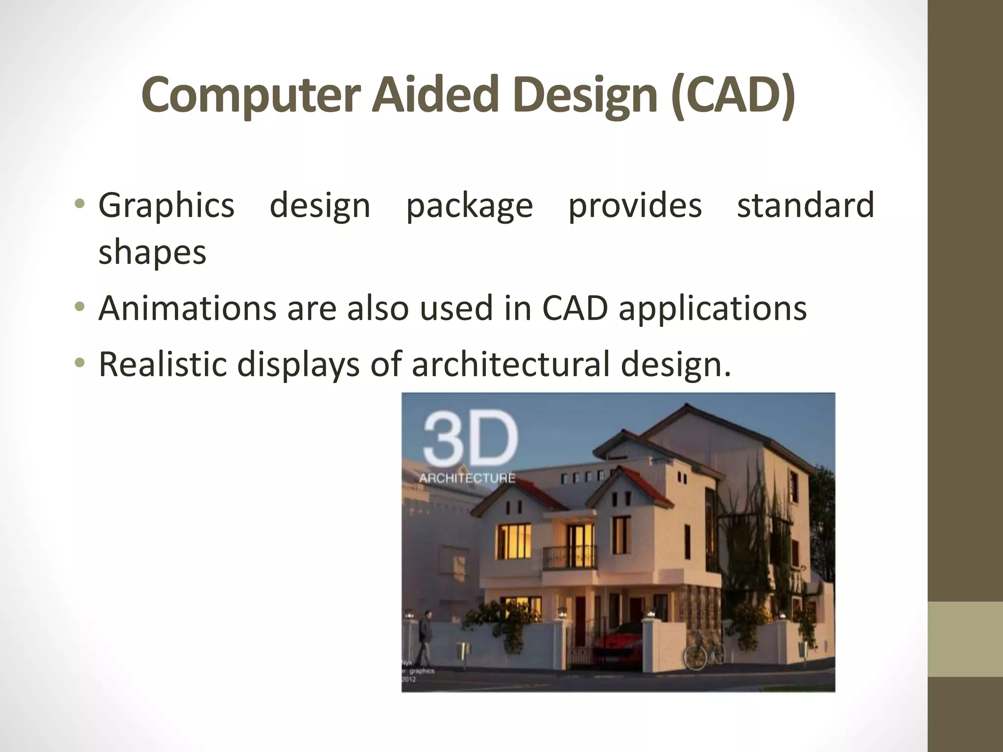 Computer Aided Design (CAD)
• Graphics design package provides standard
shapes
• Animations are also used in CAD applications
• Realistic displays of architectural design.
 