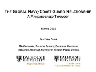 THE GLOBAL NAVY/COAST GUARD RELATIONSHIP
             A MANDATE-BASED T YPOLOGY


                         5 APRIL 2010


                         MATTHEW GILLIS

      MA CANDIDATE, POLITICAL SCIENCE, DALHOUSIE UNIVERSITY
      RESEARCH ASSISTANT, CENTRE FOR FOREIGN POLICY STUDIES
 