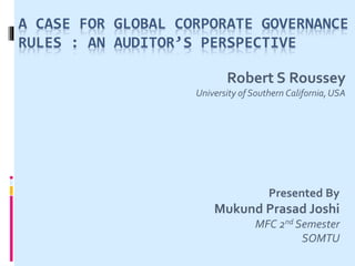 A CASE FOR GLOBAL CORPORATE GOVERNANCE
RULES : AN AUDITOR’S PERSPECTIVE
Robert S Roussey
University of Southern California,USA
Presented By
Mukund Prasad Joshi
MFC 2nd Semester
SOMTU
 