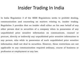 Insider Trading In India
In India Regulation 3 of the SEBI Regulations seeks to prohibit dealing,
communication and counseling on matters relating to, insider trading.
Regulation 3 provides that no insider shall either on his own behalf of any
other person deal in securities of a company when in possession of any
unpublished price sensitive information on communicate, counsel or
procure, directly or indirectly any unpublished price sensitive information to
any person, who while in possession of such unpublished price sensitive
information shall not deal in securities. However, these restrictions are not
applicable to any communication required ordinary, course of business or
profession or employment or any law.
 