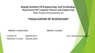 Bapuji Institute Of Engineering And Technology
Department Of Computer Science and Engineering
Mini Project Presentation on
“VISUALISATION OF BLOCKCHAIN”
PROJECTASSOCIATES PROJECT GUIDES
ANOOP M 4BD20CS014 Prof. Madhuri Deekshith S
MOHITH V NAIK 4BD20CS058
 