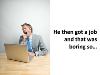 He then got a job and that was boring so…