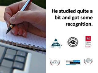 He studied quite a bit and got some recognition.