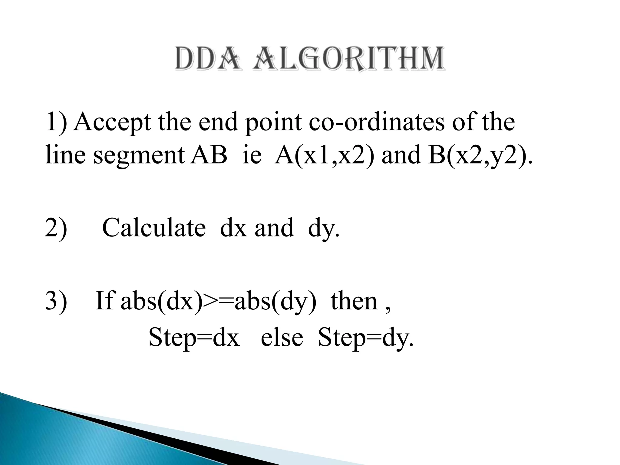 1) Accept the end point co-ordinates of the
line segment AB ie A(x1,x2) and B(x2,y2).

2)   Calculate dx and dy.

3) If abs(dx)>=abs(dy) then ,
        Step=dx else Step=dy.
 