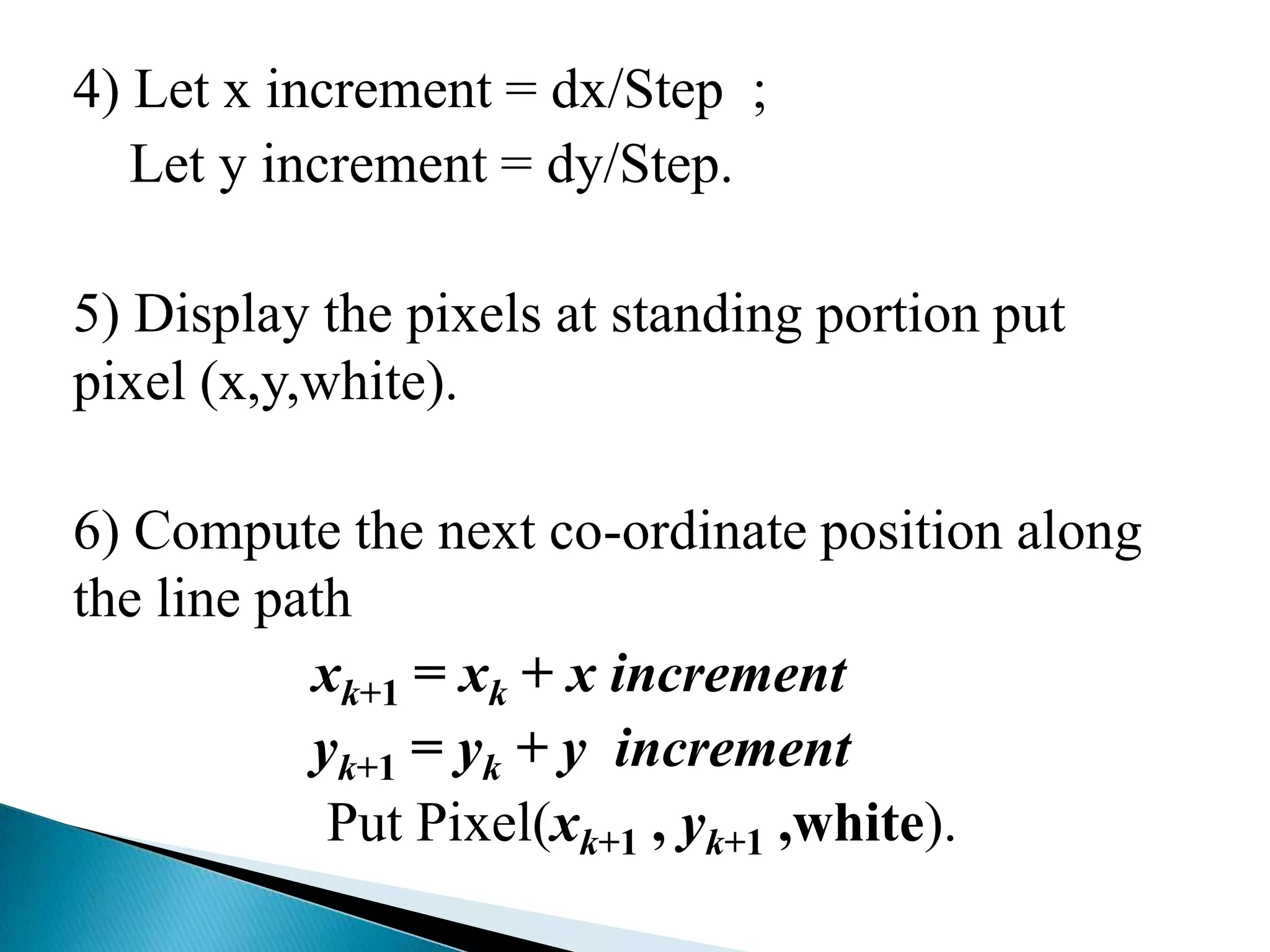 4) Let x increment = dx/Step ;
   Let y increment = dy/Step.

5) Display the pixels at standing portion put
pixel (x,y,white).

6) Compute the next co-ordinate position along
the line path
           xk+1 = xk + x increment
           yk+1 = yk + y increment
            Put Pixel(xk+1 , yk+1 ,white).
 