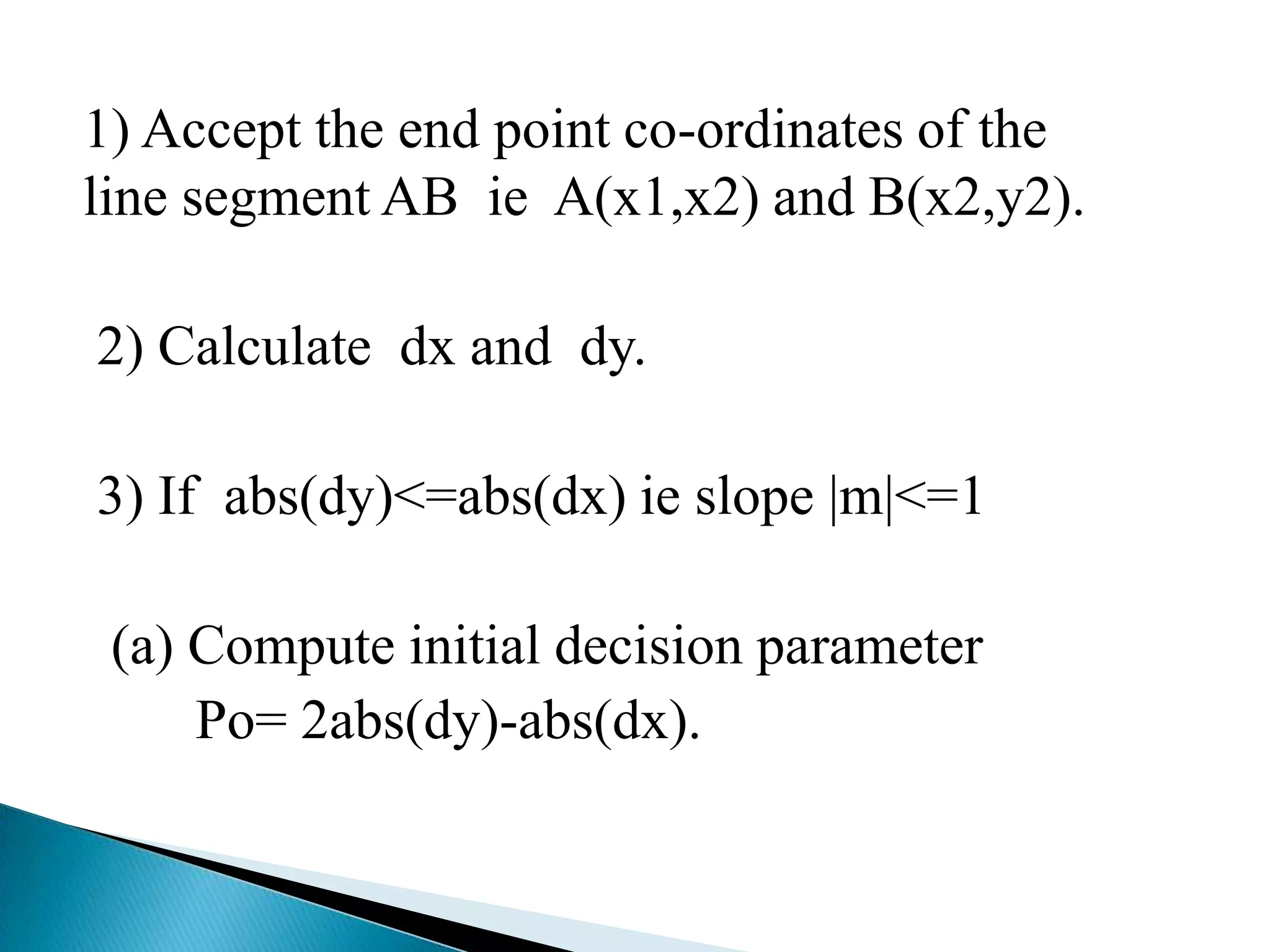 1) Accept the end point co-ordinates of the
line segment AB ie A(x1,x2) and B(x2,y2).

2) Calculate dx and dy.

3) If abs(dy)<=abs(dx) ie slope |m|<=1

 (a) Compute initial decision parameter
     Po= 2abs(dy)-abs(dx).
 