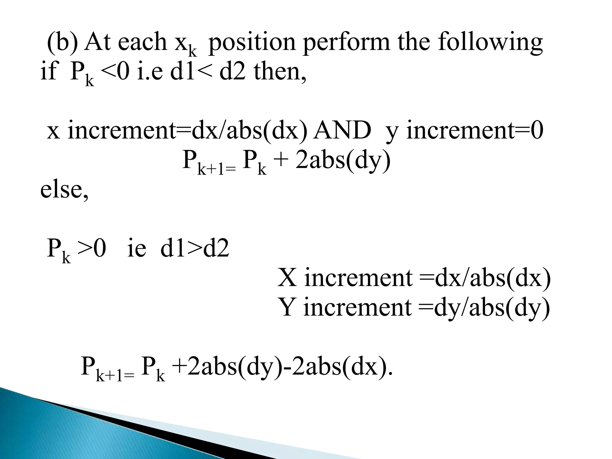 (b) At each xk position perform the following
if Pk <0 i.e d1< d2 then,

 x increment=dx/abs(dx) AND y increment=0
            Pk+1= Pk + 2abs(dy)
else,

Pk >0 ie d1>d2
                     X increment =dx/abs(dx)
                     Y increment =dy/abs(dy)

   Pk+1= Pk +2abs(dy)-2abs(dx).
 