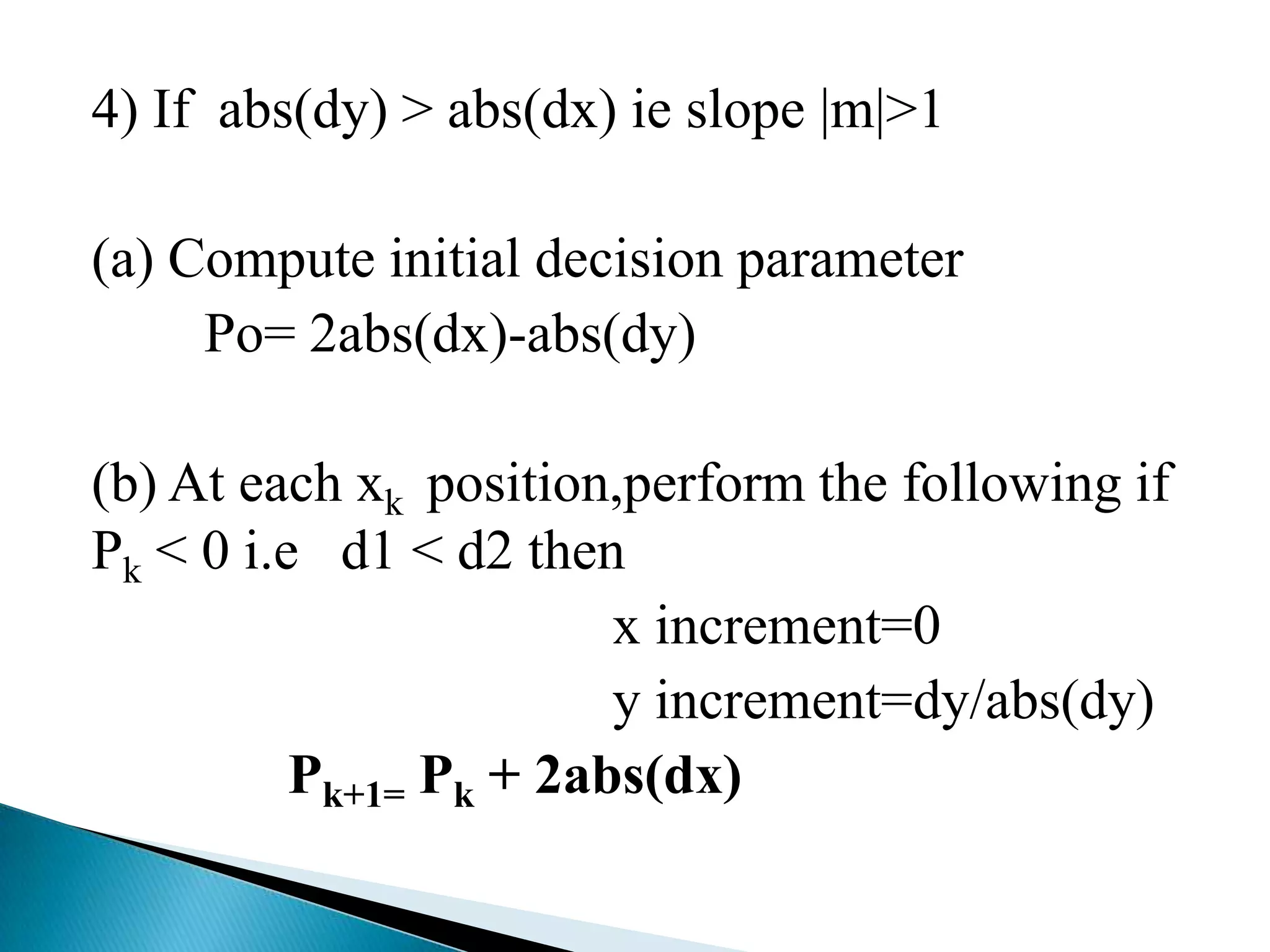 4) If abs(dy) > abs(dx) ie slope |m|>1

(a) Compute initial decision parameter
     Po= 2abs(dx)-abs(dy)

(b) At each xk position,perform the following if
Pk < 0 i.e d1 < d2 then
                        x increment=0
                        y increment=dy/abs(dy)
          Pk+1= Pk + 2abs(dx)
 