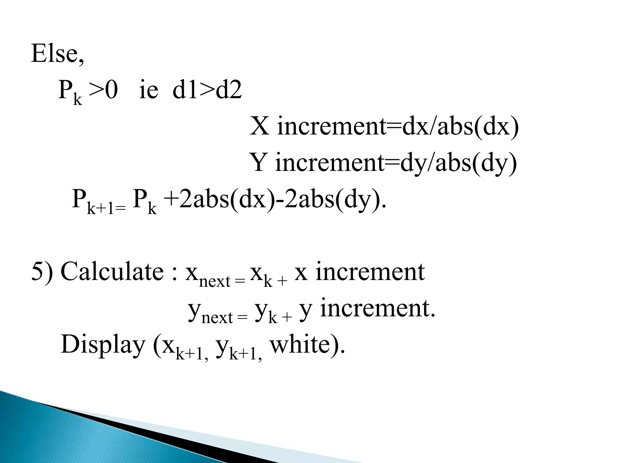 Else,
  Pk >0 ie d1>d2
                    X increment=dx/abs(dx)
                    Y increment=dy/abs(dy)
    Pk+1= Pk +2abs(dx)-2abs(dy).

5) Calculate : xnext = xk + x increment
               ynext = yk + y increment.
   Display (xk+1, yk+1, white).
 