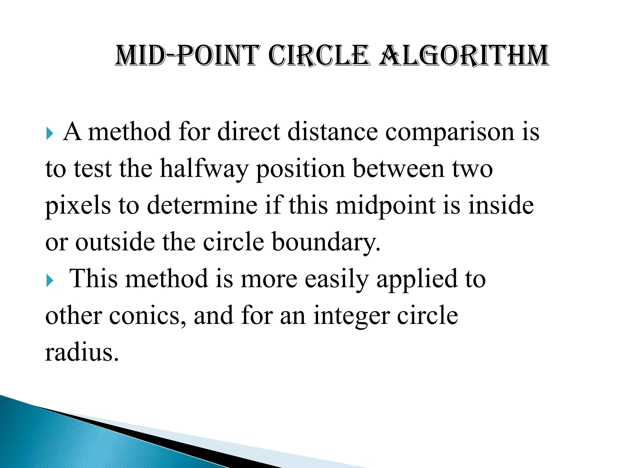Mid-point Circle Algorithm

 A method for direct distance comparison is
to test the halfway position between two
pixels to determine if this midpoint is inside
or outside the circle boundary.
 This method is more easily applied to
other conics, and for an integer circle
radius.
 