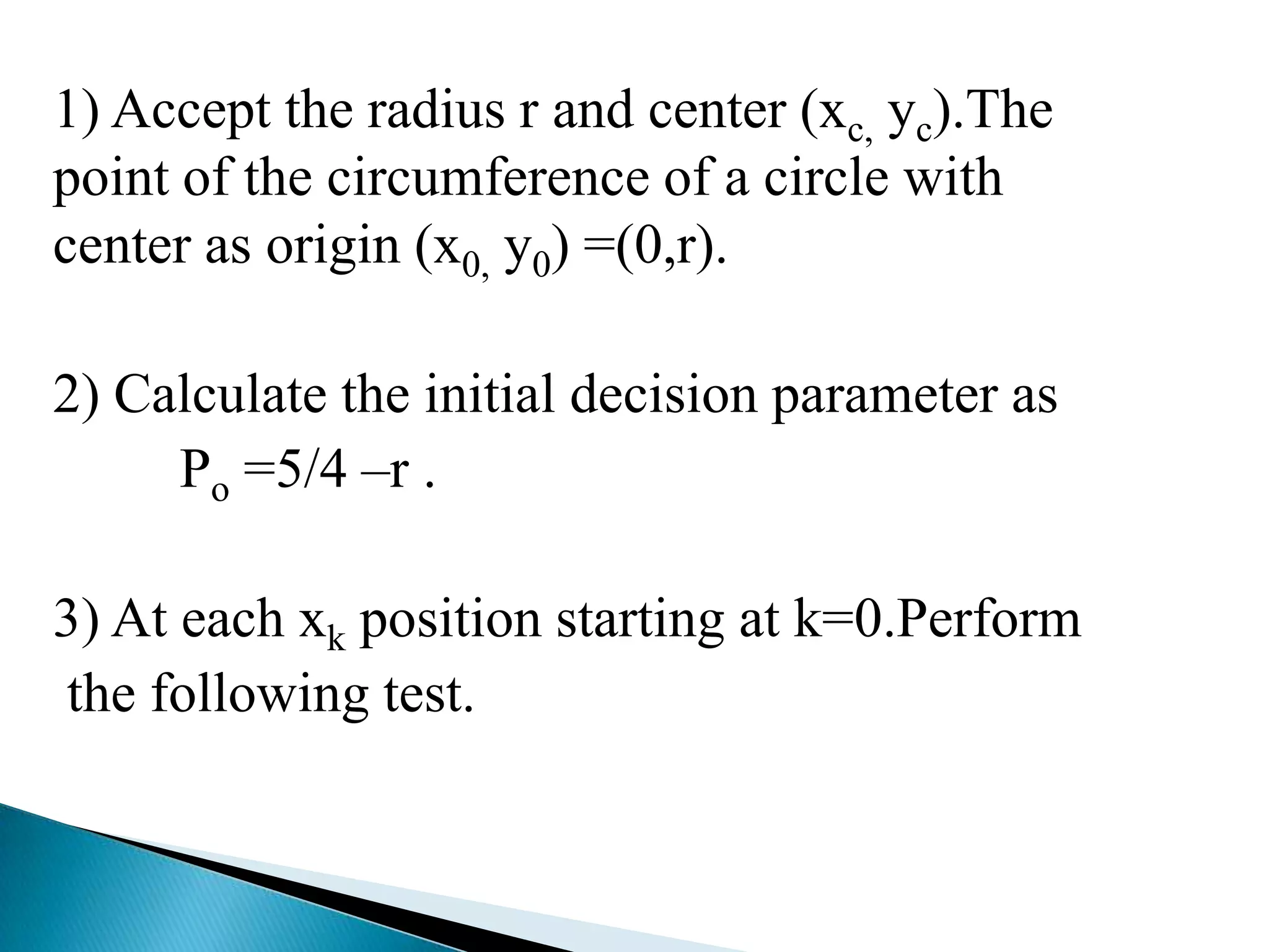 1) Accept the radius r and center (xc, yc).The
point of the circumference of a circle with
center as origin (x0, y0) =(0,r).

2) Calculate the initial decision parameter as
     Po =5/4 –r .

3) At each xk position starting at k=0.Perform
the following test.
 