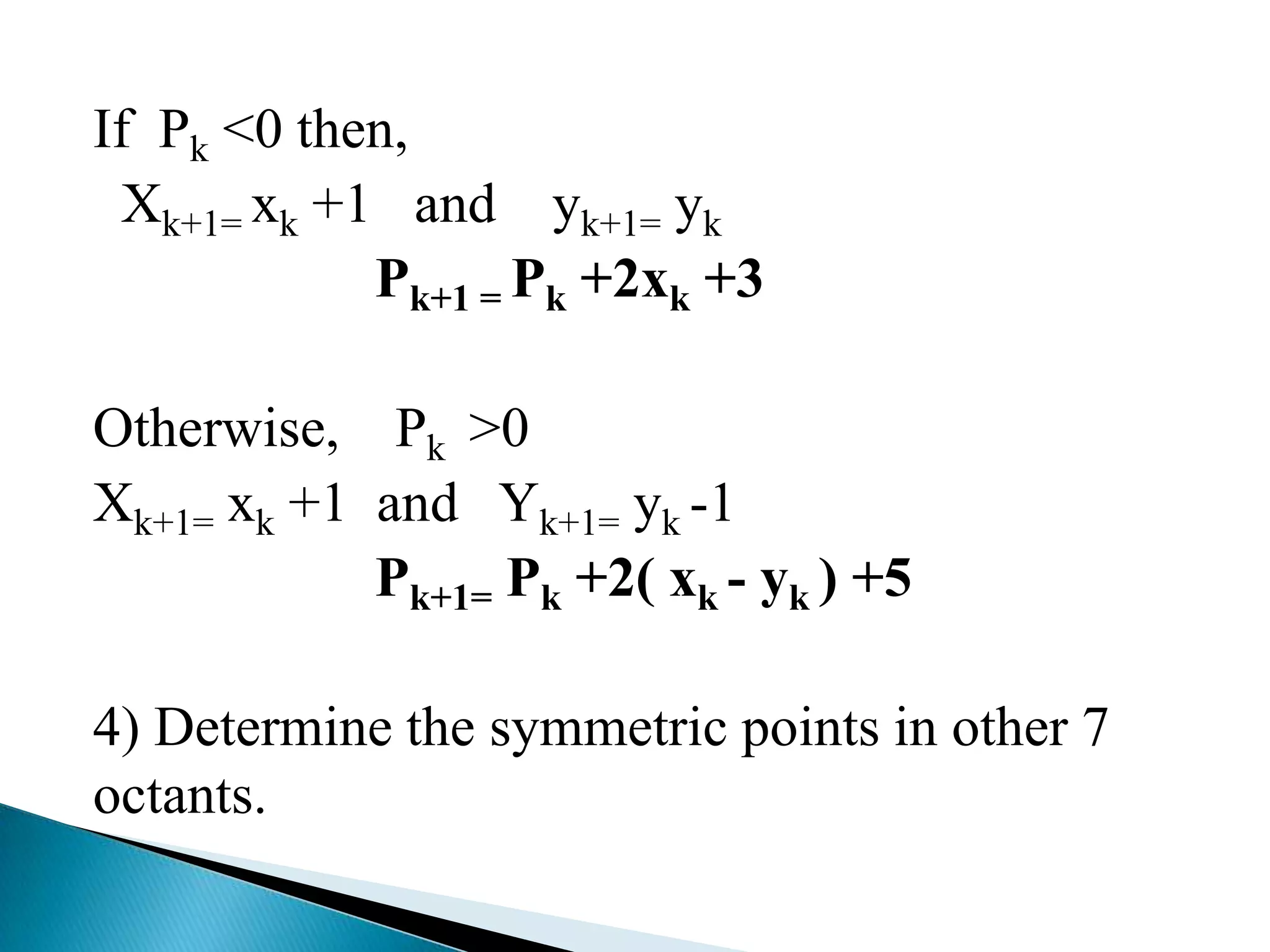 If Pk <0 then,
 Xk+1= xk +1 and yk+1= yk
            Pk+1 = Pk +2xk +3

Otherwise, Pk >0
Xk+1= xk +1 and Yk+1= yk -1
            Pk+1= Pk +2( xk - yk ) +5

4) Determine the symmetric points in other 7
octants.
 