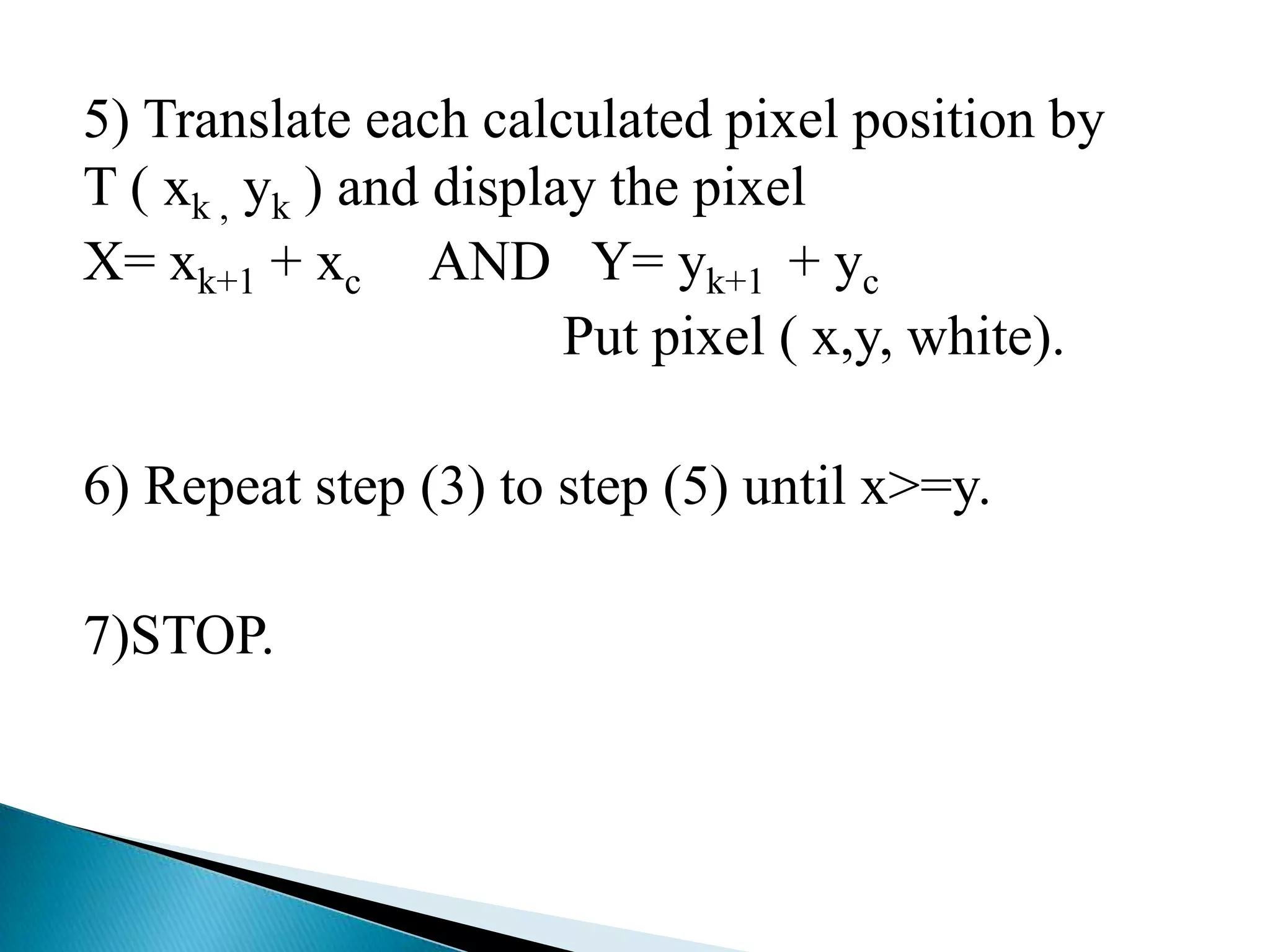 5) Translate each calculated pixel position by
T ( xk , yk ) and display the pixel
X= xk+1 + xc AND Y= yk+1 + yc
                        Put pixel ( x,y, white).

6) Repeat step (3) to step (5) until x>=y.

7)STOP.
 