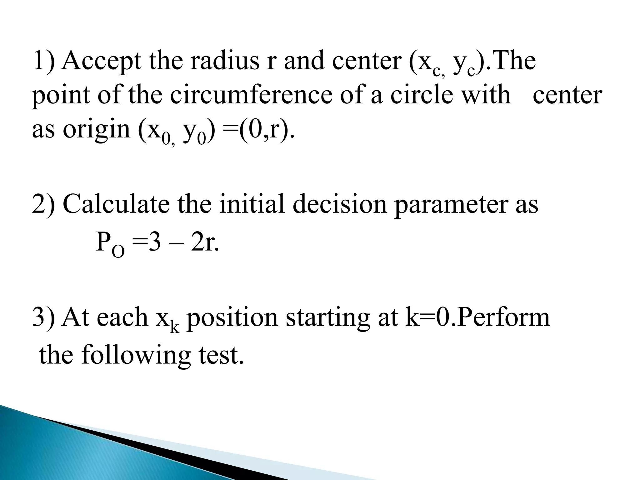 1) Accept the radius r and center (xc, yc).The
point of the circumference of a circle with center
as origin (x0, y0) =(0,r).

2) Calculate the initial decision parameter as
     PO =3 – 2r.

3) At each xk position starting at k=0.Perform
the following test.
 