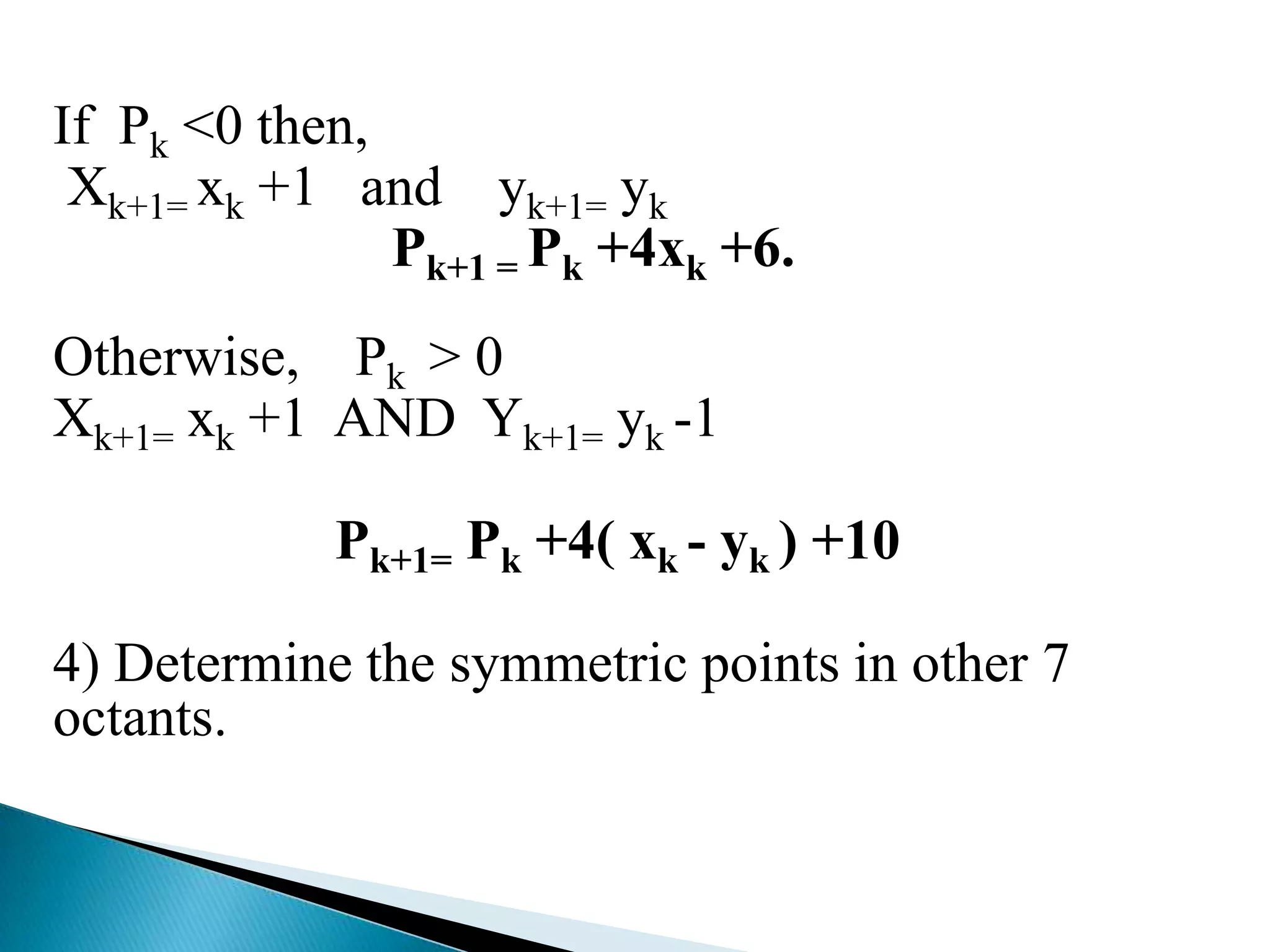 If Pk <0 then,
 Xk+1= xk +1 and yk+1= yk
               Pk+1 = Pk +4xk +6.
Otherwise, Pk > 0
Xk+1= xk +1 AND Yk+1= yk -1

            Pk+1= Pk +4( xk - yk ) +10

4) Determine the symmetric points in other 7
octants.
 