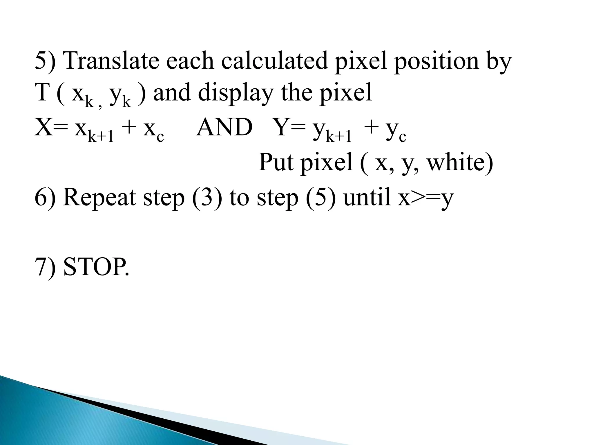 5) Translate each calculated pixel position by
T ( xk , yk ) and display the pixel
X= xk+1 + xc AND Y= yk+1 + yc
                        Put pixel ( x, y, white)
6) Repeat step (3) to step (5) until x>=y

7) STOP.
 